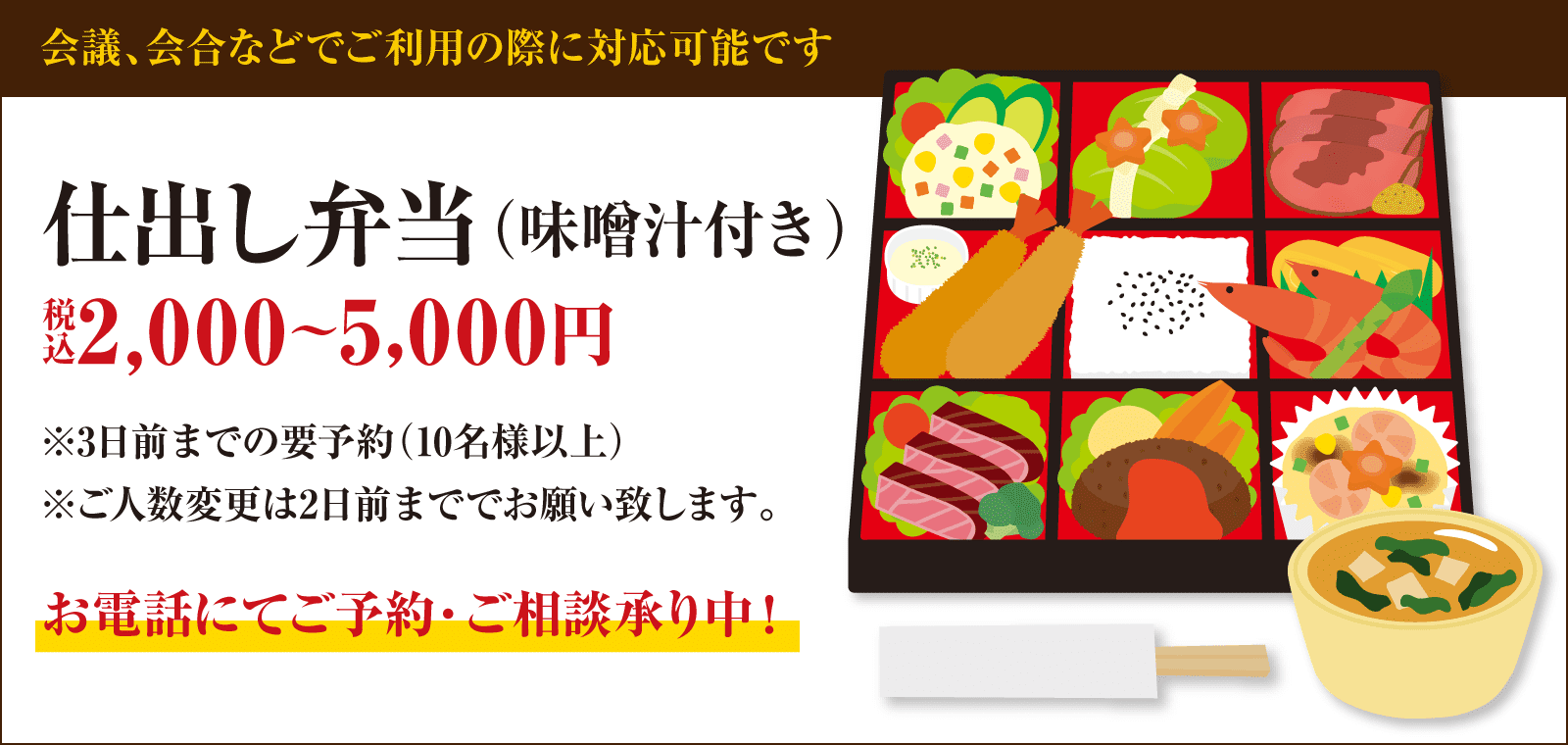 仕出し弁当（味噌汁付き）のご注文承ります。2,000～5,000円（税込）※3日前までの要予約（10名様以上）※ご人数変更は2日前まででお願い致します。